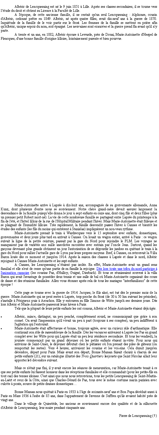 Zone de Texte: Albric de Lencquesaing est n le 9 juin 1851  Lille. Aprs ses classes secondaires, il se tourne vers ltude du droit et obtient sa Licence  la Facult de Lille. A l'poque, de cette ancienne famille, il ne restait qu'un seul Lencquesaing : Alphonse, cousin d'Albric, ordonn prtre en 1849. Albric, n aprs quatre filles, avait dix-neuf ans  la guerre de 1870. Inquitude de la famille de le voir partir sur le front. Les femmes de la famille se mettent en prire afin qu'Albric, unique espoir du nom, soit pargn. Les neuvaines sont exauces et la guerre prend fin avant qu'il n'y parte.A trente et un ans, en 1882, Albric pouse  Lewarde, prs de Douai, Marie-Antoinette d'Hespel de Flencques, d'une bonne famille d'origine lilloise, lointainement parente et bien pourvue.Marie-Antoinette arrive  Lapre  dix-huit ans, accompagne de sa gouvernante allemande, Anna Kunz, dont plusieurs d'entre nous se souviennent. Notre chre grand-mre devait assurer largement la descendance de la famille puisquelle donna le jour  sept enfants en onze ans, dont cinq fils et deux filles (plus un premier petit Robert mort-n). La vie de cette nombreuse famille se partageait entre Lapre du printemps  la fin de l't, et l'htel lillois de la rue de l'Hpital Militaire pendant l'hiver. Mais Marie-Antoinette tait frileuse et se plaignait de l'humidit lilloise. Trs rapidement, la famille descendit passer l'hiver  Cannes et bientt les tudes des enfants (les fils du moins qui entrrent  Stanislas) impliqurent un nouveau rythme.Marie-Antoinette prenait le train  Wardrecques vers le 15 septembre avec enfants, domestiques, gouvernantes et deux jours plus tard en arrivait  Cannes. On louait un wagon entier, arriv  Paris : ce wagon suivait la ligne de la petite ceinture, passait par la gare du Nord pour rejoindre le PLM. Les voyages ne manquaient pas de varits aux mille anecdotes racontes avec entrain par loncle Jean. Surtout, quand les garons devenant plus grands obtinrent un jour l'autorisation de se dgourdir les jambes en quittant le train  la gare du Nord pour rallier l'actuelle gare de Lyon par leurs propres moyens. Bref,  Cannes, on retrouvait la Villa Baron loue ds ce moment et jusqu'en 1914. Aprs la saison des chasses  Lapre et dans le nord, Albric rejoignait  Cannes Marie-Antoinette et les sept enfants.A Cannes, les Lencquesaing ntaient pas isols. En effet, Marie-Antoinette avait un grand sens familial et elle n'eut de cesse qu'une partie de sa famille la rejoigne. Ds lors toute une tribu du nord participe  l'animation cannoise (les cousins Pas, d'Halloy, Guign, Diesbach). Et tous se runissaient souvent  la villa Baron qui avait l'avantage de possder deux tennis et une salle de bal o Marie-Antoinette organisait des cours de danse et des runions familiales. Allez vous tonner aprs cela de tous les mariages "interfamiliaux" de cette poque !Cette page se tourne avec la guerre de 1914. Jacques, le fils an, est tu ds le premier mois de la guerre. Marie-Antoinette qui ne peut rester  Lapre, trop proche du front (de 30  50 km suivant les priodes), s'installe  Prigueux puis  Arcachon. Elle y entourera sa fille Simone de Witte jusqu' ses derniers jours. Ds lors Albric et Marie-Antoinette passeront leurs hivers  Paris.Tels que la plupart de leurs petits enfants les ont connus, Albric et Marie-Antoinette taient dj gs.Albric, mince, distingu, un peu pench, compltement sourd, ne communiquait que grce  son cornet. On avait l'impression qu'il vivait un peu  part (toujours  ses comptes), un peu indiffrent  l'agitation qui l'entourait.Marie-Antoinette tait affectueuse et bonne, toujours agite, avec un curieux rle d'asthmatique. Elle continuait son rle de rassembleuse de la famille. Ds les vacances arrivaient  Lapre les Pas au grand complet avec les Witte pour qui Lapre tait un peu leur rsidence secondaire. Et tous les vendredi, la journe commenait par un grand djeuner o les petits enfants taient invits. Pour nous qui arrivions de Saint-Omer, le djeuner dbutait chez le ptissier o l'on prenait des piles de gteaux (on remportait les restes). Vers 4 heures, arrivaient les cousins et les voisins. Cela durait jusqu'en dcembre, dpart pour Paris. Mais avant son dpart, Bonne Maman faisait choisir  chacun de ses petits enfants (21), sur un catalogue illustr des Trois Quartiers les jouets que Saint Nicolas allait leur apporter le 6 dcembre suivant.Mais ce n'tait pas fini, il y avait encore les sances de mensuration, car Marie-Antoinette tenait  ce que ses petits enfants lui fassent honneur dans les rceptions familiales et elle commandait (pour les petits-fils en tout cas) des tenues idoines. C'est ainsi que nous nous retrouvions, tous les petits Lencquesaing de Saint-Martin-au-Lart et ceux de la Cte, ainsi que Charles-Grard de Pas, tous avec le mme costume marin parisien avec culotte  ponts, source de petits drames domestiquesBonne Maman nous quittait  Paris en 1933  lge de soixante-neuf ans et Bon Papa dcdait aussi  Paris en Mars 1936  l'aube de 85 ans, dans l'appartement de l'avenue de Suffren qu'ils avaient habit prs de vingt ans.Dans le village de Quiestde, les anciens se souviennent encore des qualits et de la silhouette d'Albric de Lencquesaing, leur maire pendant cinquante ans.Pierre de Lencquesaing (…)